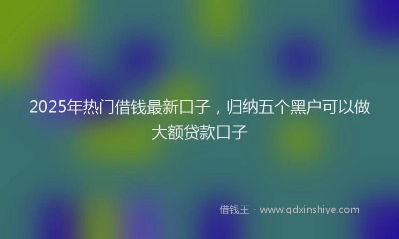 2025年热门借钱最新口子，归纳五个黑户可以做大额贷款口子