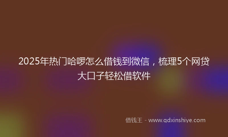 2025年热门哈啰怎么借钱到微信，梳理5个网贷大口子轻松借软件