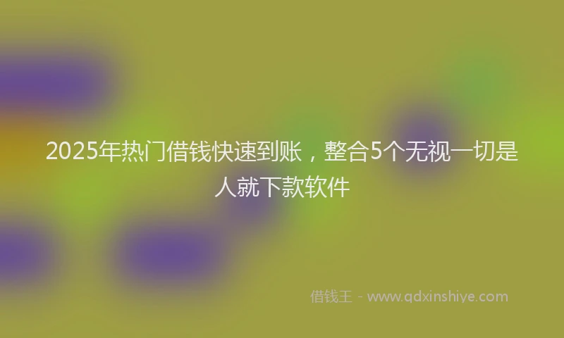 2025年热门借钱快速到账，整合5个无视一切是人就下款软件