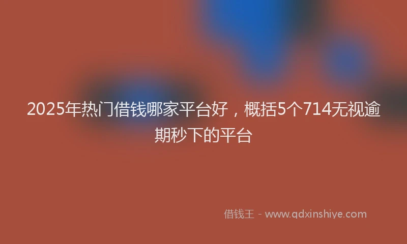 2025年热门借钱哪家平台好，概括5个714无视逾期秒下的平台