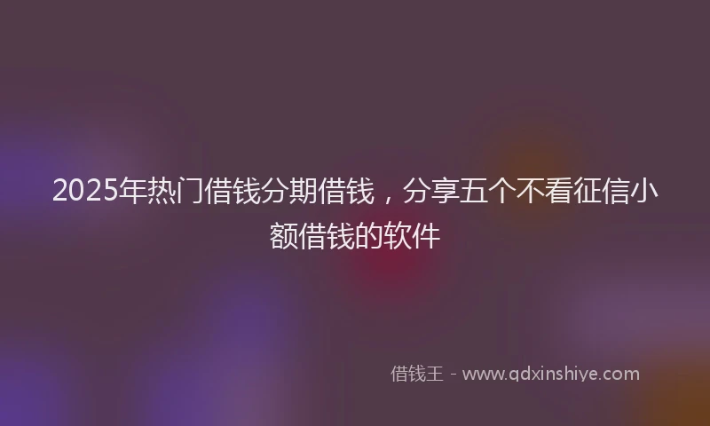 2025年热门借钱分期借钱，分享五个不看征信小额借钱的软件