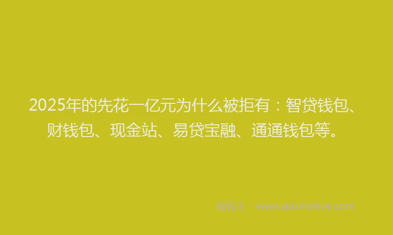 2025年的先花一亿元为什么被拒有：智贷钱包、财钱包、现金站、易贷宝融、通通钱包等。