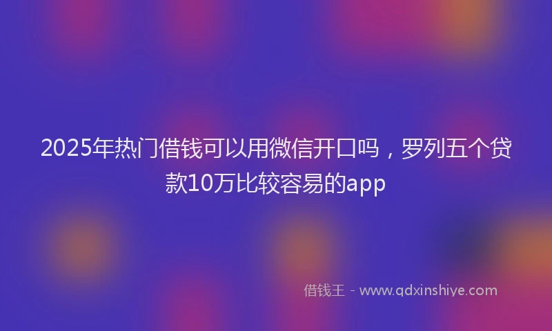 2025年热门借钱可以用微信开口吗，罗列五个贷款10万比较容易的app