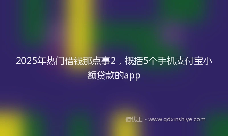 2025年热门借钱那点事2，概括5个手机支付宝小额贷款的app