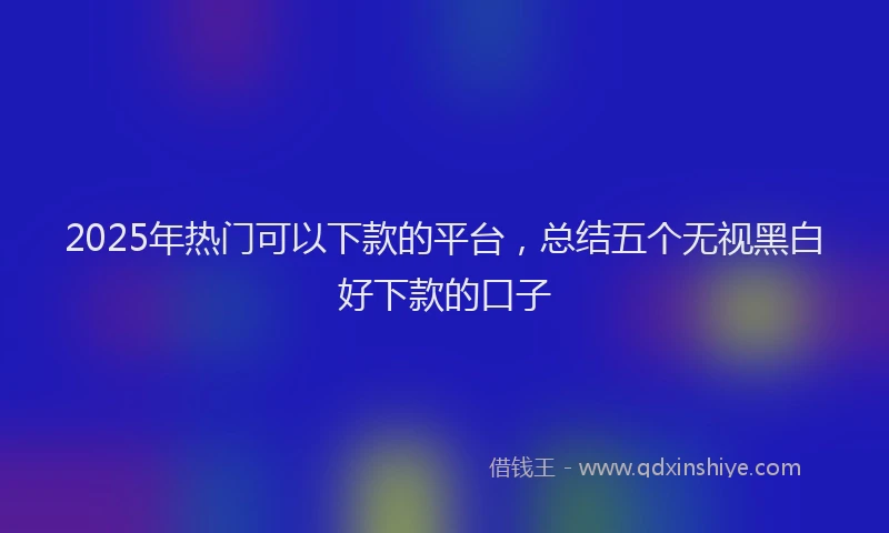 2025年热门可以下款的平台，总结五个无视黑白好下款的口子