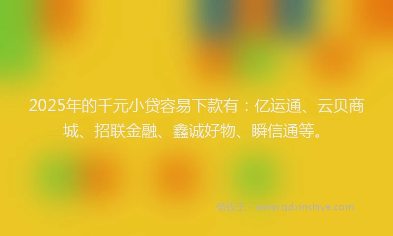 2025年的千元小贷容易下款有：亿运通、云贝商城、招联金融、鑫诚好物、瞬信通等。