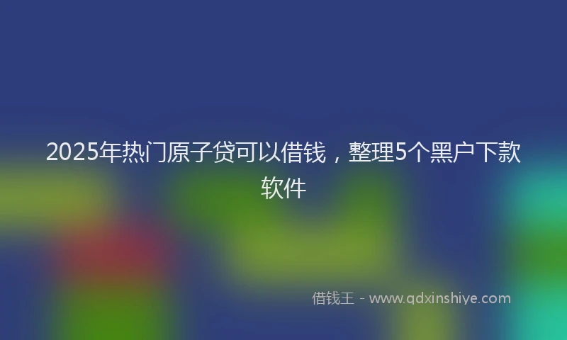 2025年热门原子贷可以借钱，整理5个黑户下款软件