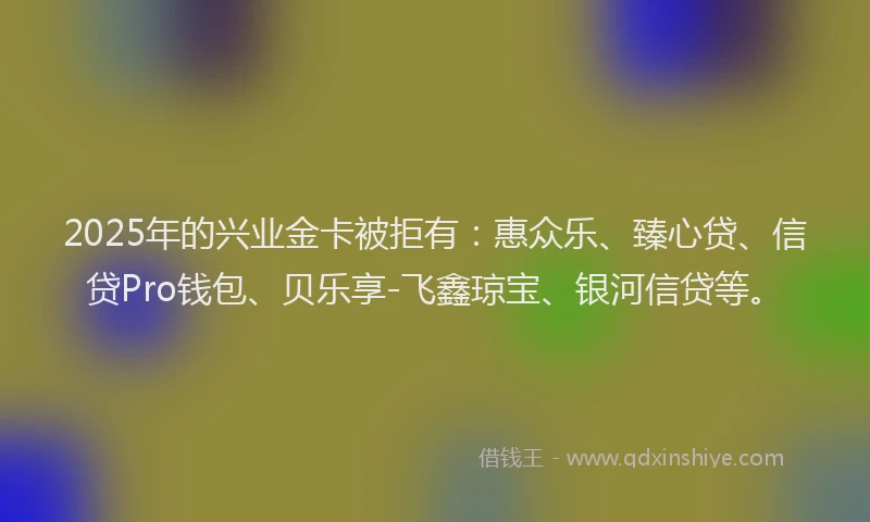 2025年的兴业金卡被拒有：惠众乐、臻心贷、信贷Pro钱包、贝乐享-飞鑫琼宝、银河信贷等。
