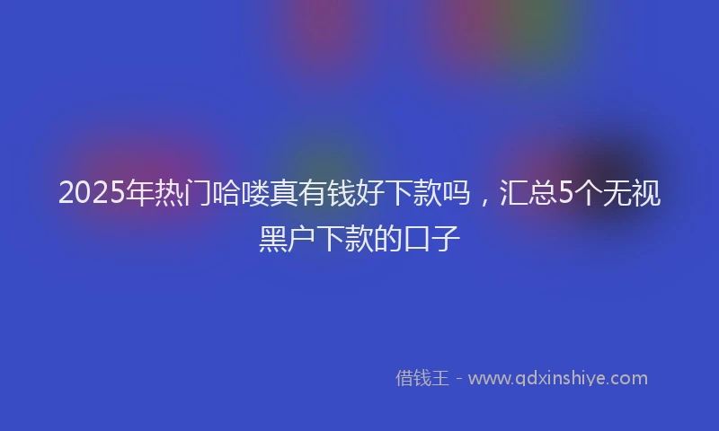 2025年热门哈喽真有钱好下款吗，汇总5个无视黑户下款的口子