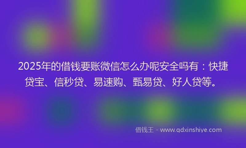 2025年的借钱要账微信怎么办呢安全吗有：快捷贷宝、信秒贷、易速购、甄易贷、好人贷等。