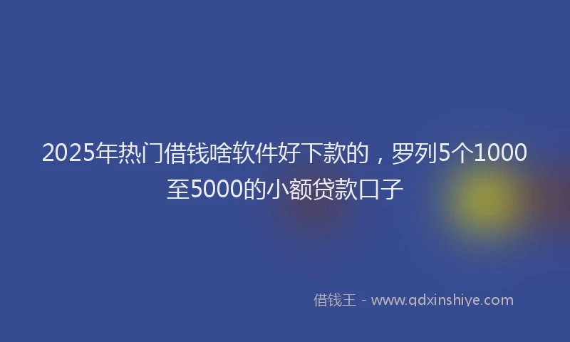 2025年热门借钱啥软件好下款的，罗列5个1000至5000的小额贷款口子