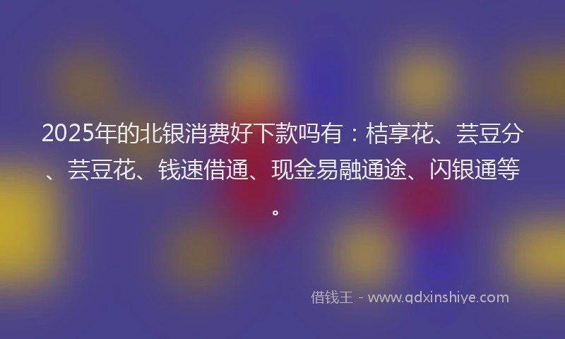 2025年的北银消费好下款吗有：桔享花、芸豆分、芸豆花、钱速借通、现金易融通途、闪银通等。