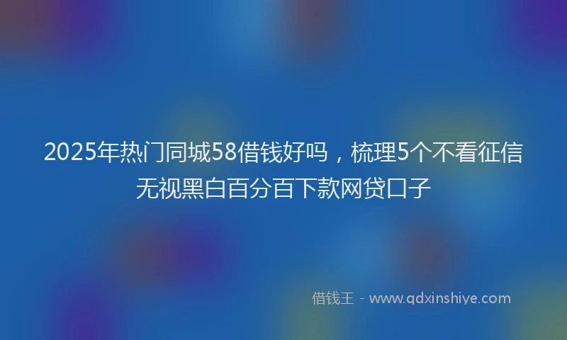 2025年热门同城58借钱好吗，梳理5个不看征信无视黑白百分百下款网贷口子