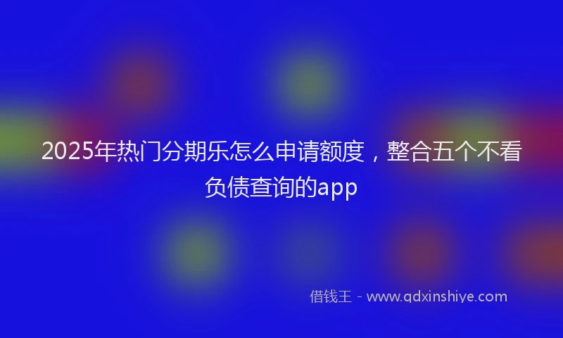 2025年热门分期乐怎么申请额度，整合五个不看负债查询的app