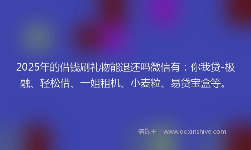 2025年的借钱刷礼物能退还吗微信有：你我贷-极融、轻松借、一姐租机、小麦粒、易贷宝盒等。
