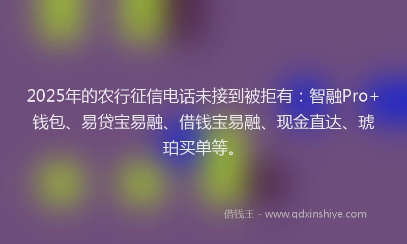 2025年的农行征信电话未接到被拒有：智融Pro+钱包、易贷宝易融、借钱宝易融、现金直达、琥珀买单等。