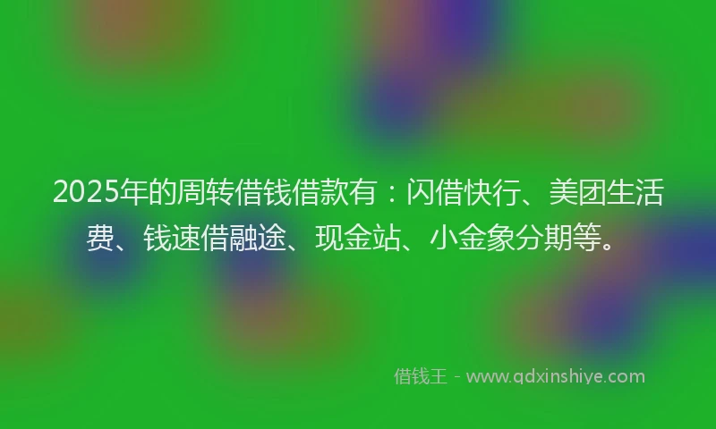 2025年的周转借钱借款有：闪借快行、美团生活费、钱速借融途、现金站、小金象分期等。