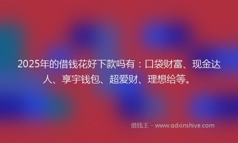 2025年的借钱花好下款吗有：口袋财富、现金达人、享宇钱包、超爱财、理想给等。