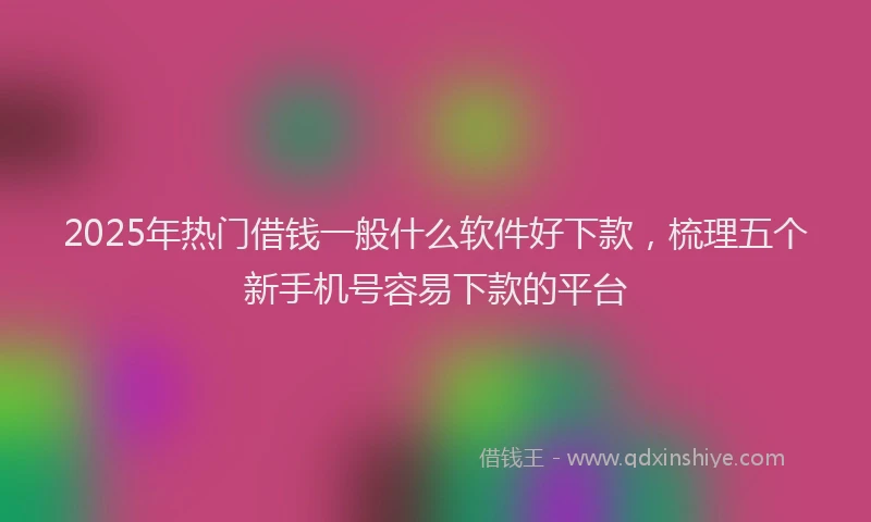 2025年热门借钱一般什么软件好下款，梳理五个新手机号容易下款的平台