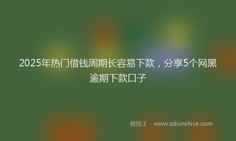 2025年热门借钱周期长容易下款，分享5个网黑逾期下款口子