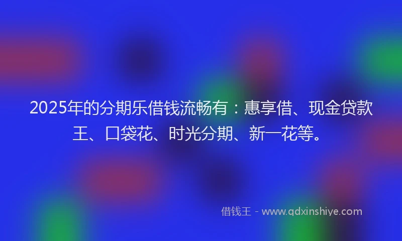 2025年的分期乐借钱流畅有：惠享借、现金贷款王、口袋花、时光分期、新一花等。