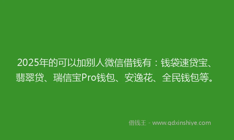 2025年的可以加别人微信借钱有：钱袋速贷宝、翡翠贷、瑞信宝Pro钱包、安逸花、全民钱包等。