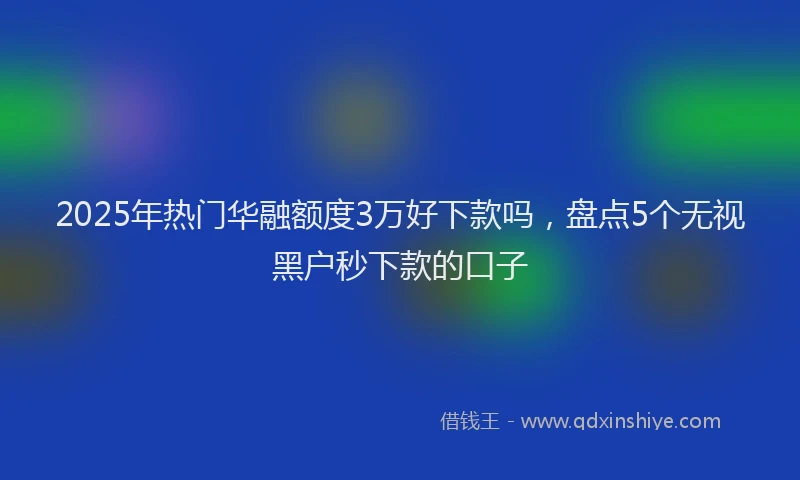 2025年热门华融额度3万好下款吗，盘点5个无视黑户秒下款的口子