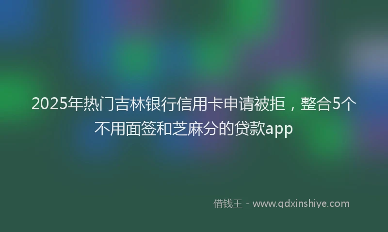 2025年热门吉林银行信用卡申请被拒，整合5个不用面签和芝麻分的贷款app