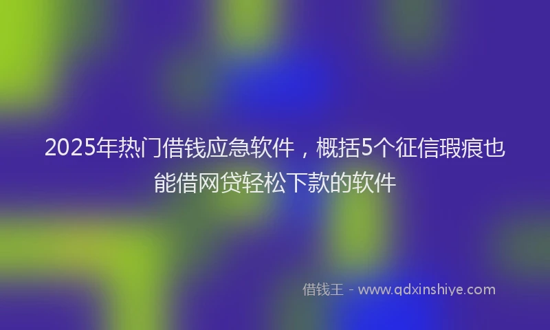 2025年热门借钱应急软件，概括5个征信瑕疵也能借网贷轻松下款的软件