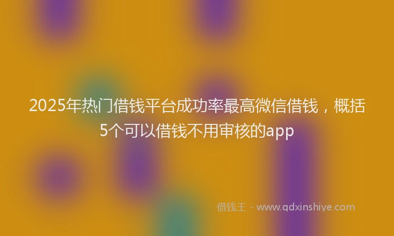2025年热门借钱平台成功率最高微信借钱，概括5个可以借钱不用审核的app