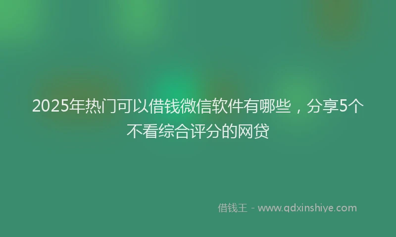 2025年热门可以借钱微信软件有哪些，分享5个不看综合评分的网贷