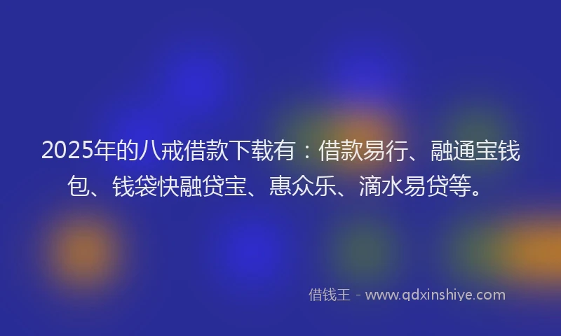 2025年的八戒借款下载有：借款易行、融通宝钱包、钱袋快融贷宝、惠众乐、滴水易贷等。