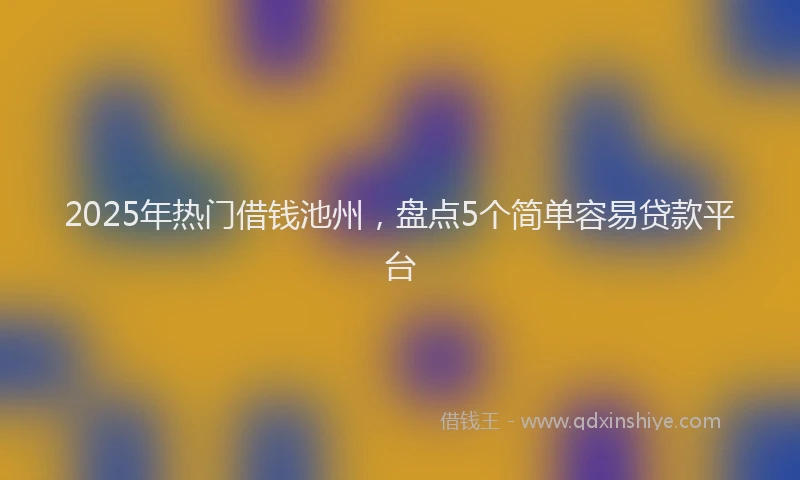 2025年热门借钱池州，盘点5个简单容易贷款平台