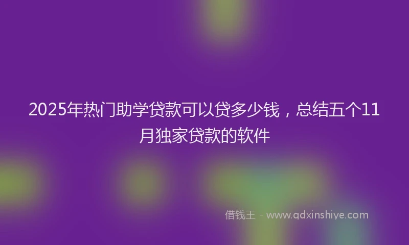 2025年热门助学贷款可以贷多少钱，总结五个11月独家贷款的软件