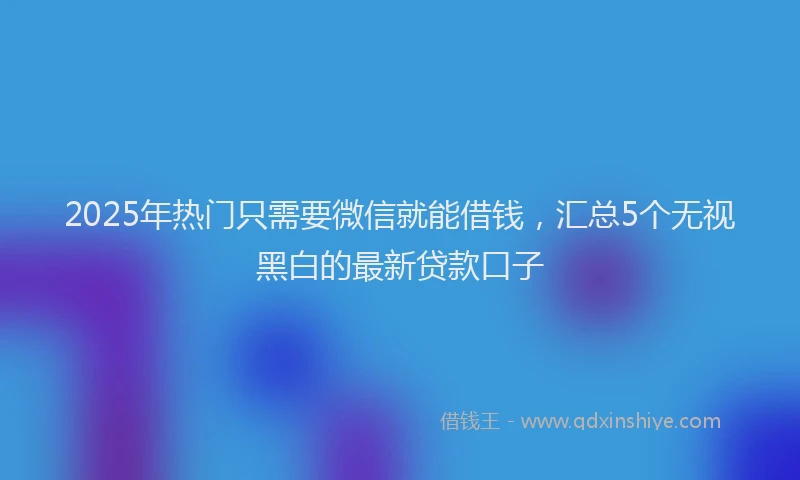 2025年热门只需要微信就能借钱，汇总5个无视黑白的最新贷款口子