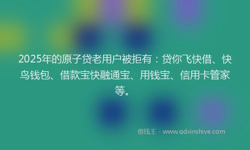 2025年的原子贷老用户被拒有:贷你飞快借、快鸟钱包、借款宝快融通宝、用钱宝、信用卡管家等。