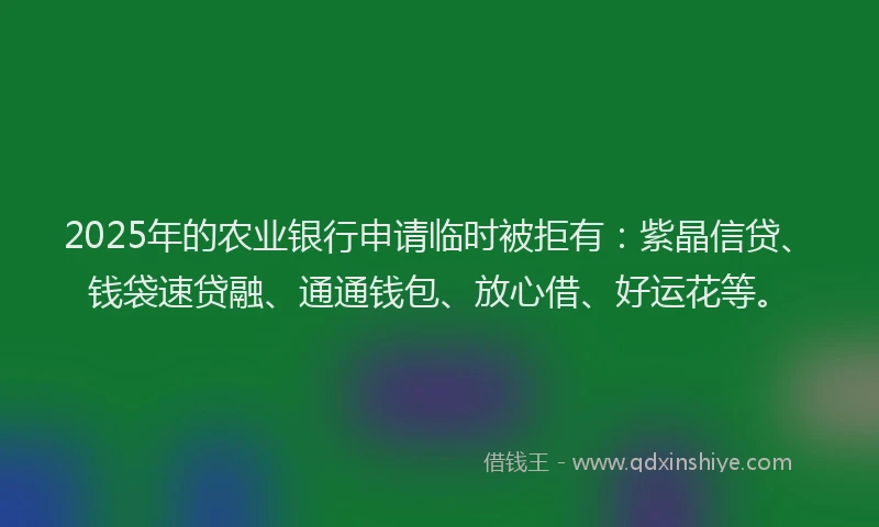 2025年的农业银行申请临时被拒有：紫晶信贷、钱袋速贷融、通通钱包、放心借、好运花等。