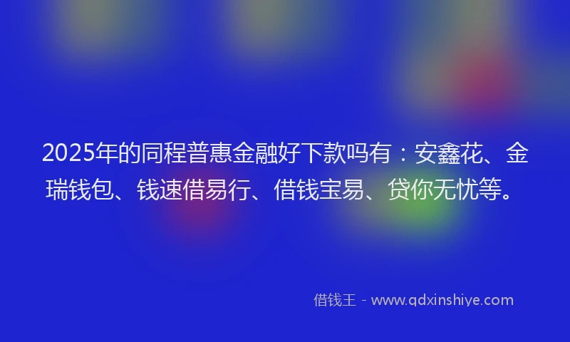 2025年的同程普惠金融好下款吗有：安鑫花、金瑞钱包、钱速借易行、借钱宝易、贷你无忧等。