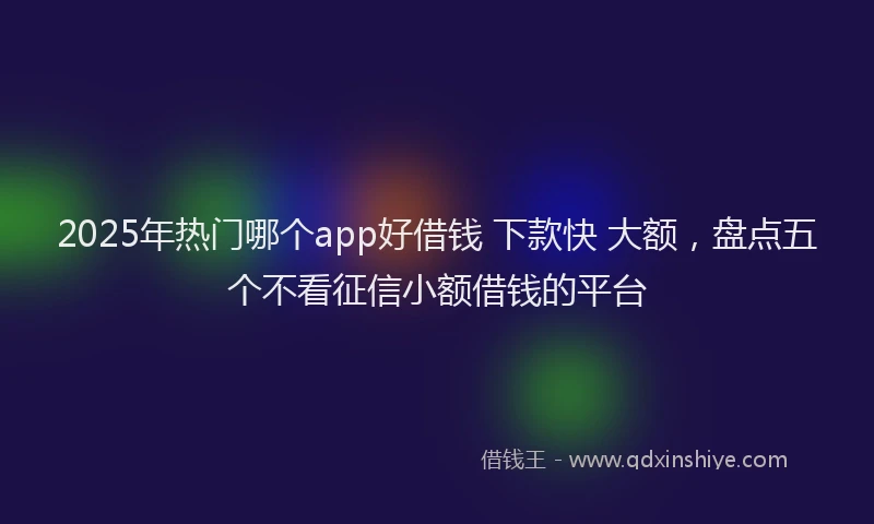 2025年热门哪个app好借钱 下款快 大额，盘点五个不看征信小额借钱的平台