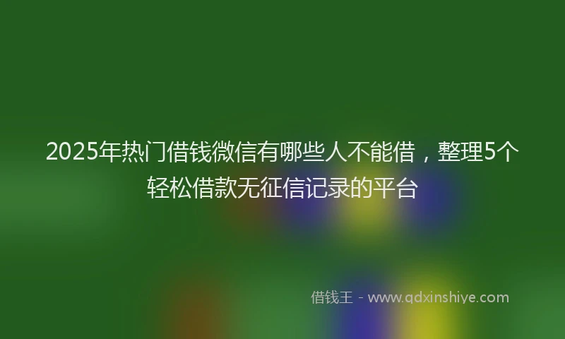2025年热门借钱微信有哪些人不能借，整理5个轻松借款无征信记录的平台
