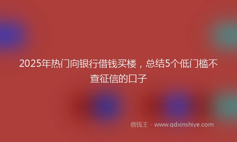 2025年热门向银行借钱买楼，总结5个低门槛不查征信的口子