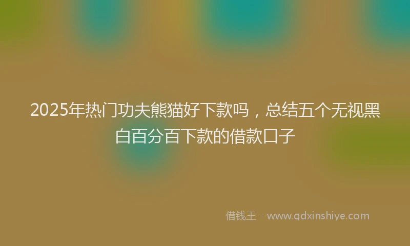 2025年热门功夫熊猫好下款吗，总结五个无视黑白百分百下款的借款口子