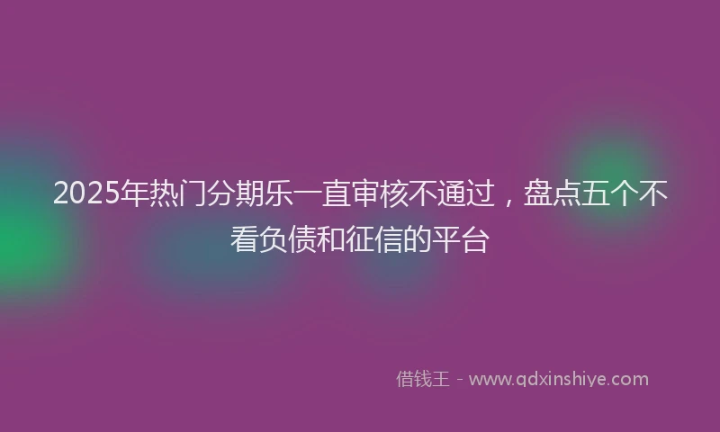 2025年热门分期乐一直审核不通过，盘点五个不看负债和征信的平台