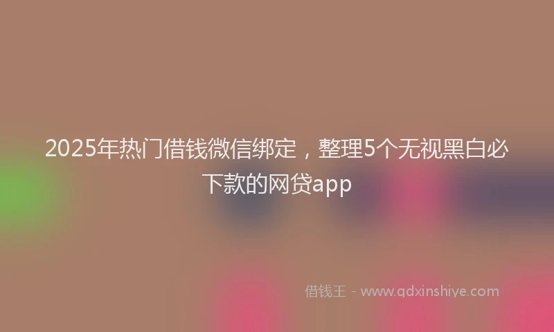 2025年热门借钱微信绑定，整理5个无视黑白必下款的网贷app