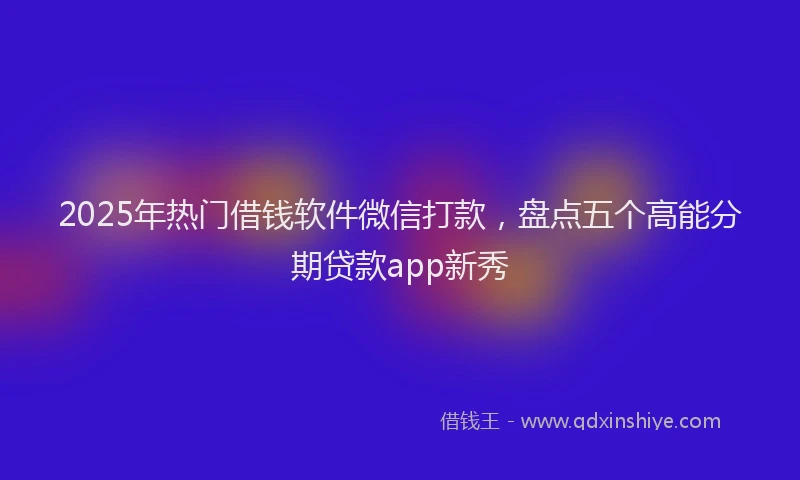 2025年热门借钱软件微信打款，盘点五个高能分期贷款app新秀
