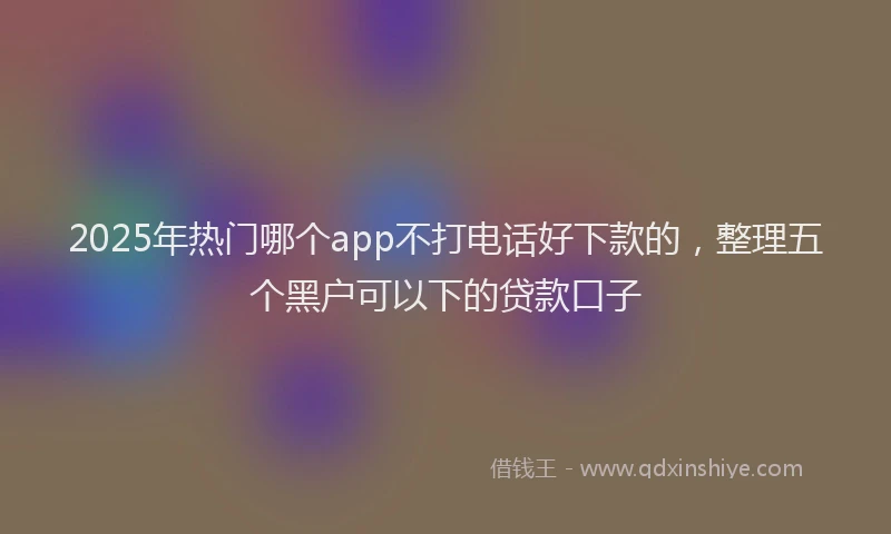 2025年热门哪个app不打电话好下款的，整理五个黑户可以下的贷款口子