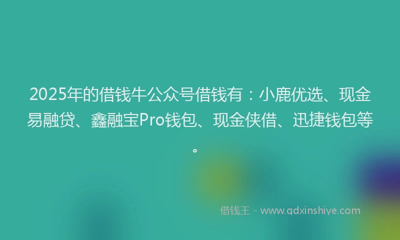 2025年的借钱牛公众号借钱有：小鹿优选、现金易融贷、鑫融宝Pro钱包、现金侠借、迅捷钱包等。