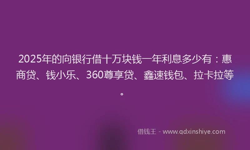2025年的向银行借十万块钱一年利息多少有：惠商贷、钱小乐、360尊享贷、鑫速钱包、拉卡拉等。