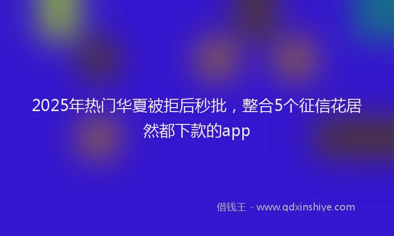 2025年热门华夏被拒后秒批,整合5个征信花居然都下款的app