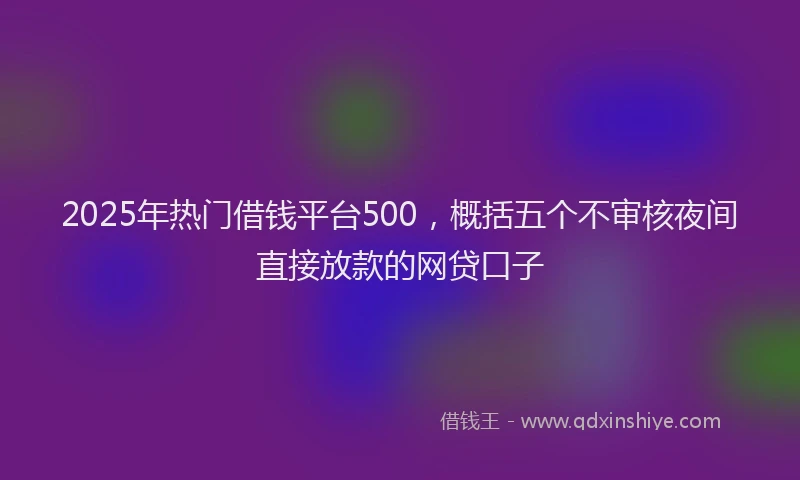 2025年热门借钱平台500，概括五个不审核夜间直接放款的网贷口子
